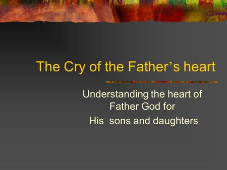 The Cry of the Father ’ s heart Understanding the heart of Father God for His sons and daughters.