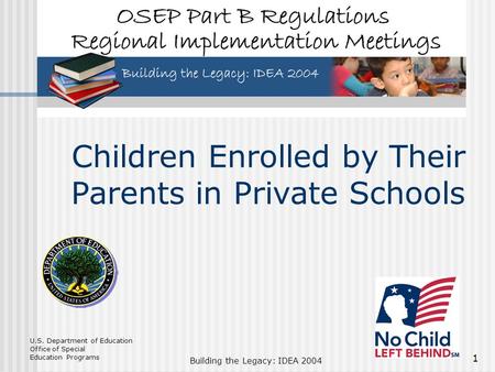 U.S. Department of Education Office of Special Education Programs Building the Legacy: IDEA 2004 1 Children Enrolled by Their Parents in Private Schools.