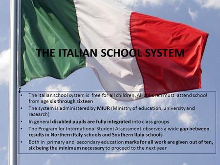 THE ITALIAN SCHOOL SYSTEM The Italian school system is free for all children. All children must attend school from age six through sixteen The system is.