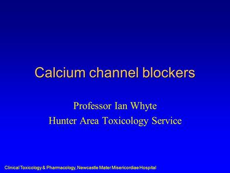 Clinical Toxicology & Pharmacology, Newcastle Mater Misericordiae Hospital Calcium channel blockers Professor Ian Whyte Hunter Area Toxicology Service.