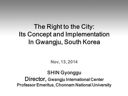 The Right to the City: Its Concept and Implementation In Gwangju, South Korea Nov, 13, 2014 SHIN Gyonggu Director, Gwangju International Center Professor.