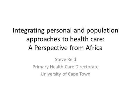 Integrating personal and population approaches to health care: A Perspective from Africa Steve Reid Primary Health Care Directorate University of Cape.