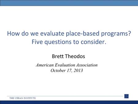 THE URBAN INSTITUTE How do we evaluate place-based programs? Five questions to consider. Brett Theodos American Evaluation Association October 17, 2013.