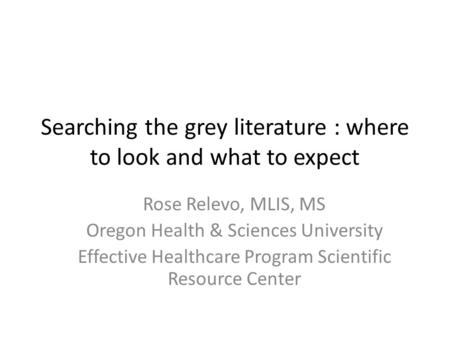 Searching the grey literature : where to look and what to expect Rose Relevo, MLIS, MS Oregon Health & Sciences University Effective Healthcare Program.