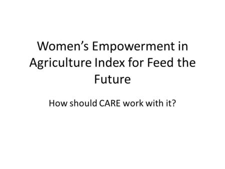 Women’s Empowerment in Agriculture Index for Feed the Future How should CARE work with it?