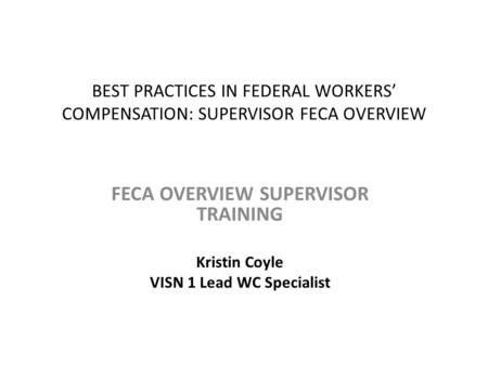 BEST PRACTICES IN FEDERAL WORKERS’ COMPENSATION: SUPERVISOR FECA OVERVIEW FECA OVERVIEW SUPERVISOR TRAINING Kristin Coyle VISN 1 Lead WC Specialist.