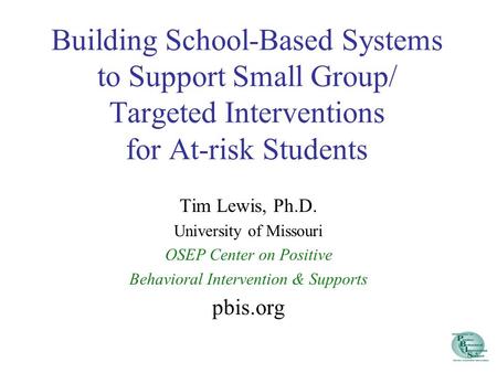 Building School-Based Systems to Support Small Group/ Targeted Interventions for At-risk Students Tim Lewis, Ph.D. University of Missouri OSEP Center on.