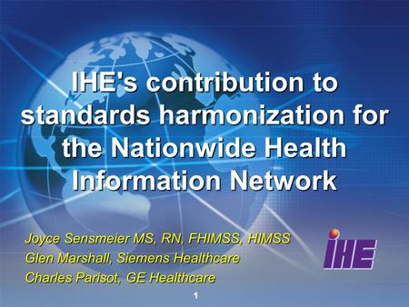 1 Joyce Sensmeier MS, RN, FHIMSS, HIMSS Glen Marshall, Siemens Healthcare Charles Parisot, GE Healthcare IHE's contribution to standards harmonization.