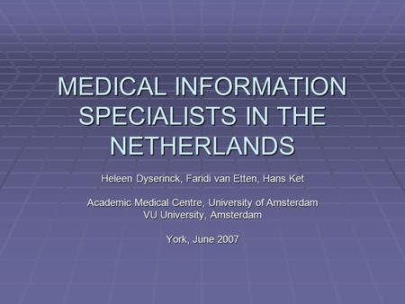 MEDICAL INFORMATION SPECIALISTS IN THE NETHERLANDS Heleen Dyserinck, Faridi van Etten, Hans Ket Academic Medical Centre, University of Amsterdam VU University,