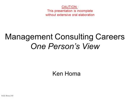 © K.E. Homa 2000 Management Consulting Careers One Person’s View Ken Homa CAUTION : This presentation is incomplete without extensive oral elaboration.