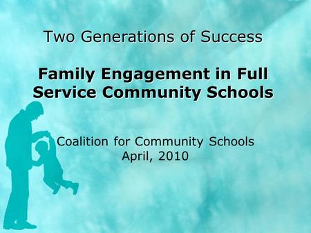 Two Generations of Success Family Engagement in Full Service Community Schools Coalition for Community Schools April, 2010.