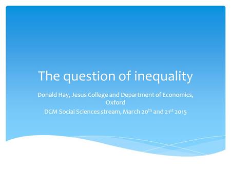 The question of inequality Donald Hay, Jesus College and Department of Economics, Oxford DCM Social Sciences stream, March 20 th and 21 st 2015.