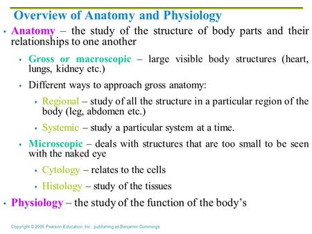 Copyright © 2006 Pearson Education, Inc., publishing as Benjamin Cummings Overview of Anatomy and Physiology  Anatomy – the study of the structure of.
