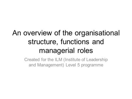 An overview of the organisational structure, functions and managerial roles Created for the ILM (Institute of Leadership and Management) Level 5 programme.