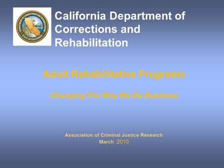 Adult Rehabilitative Programs Changing The Way We Do Business Association of Criminal Justice Research March 2010 California Department of Corrections.