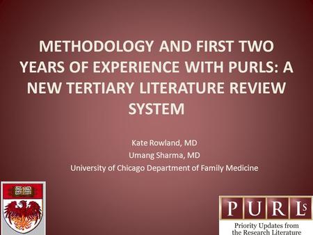 METHODOLOGY AND FIRST TWO YEARS OF EXPERIENCE WITH PURLS: A NEW TERTIARY LITERATURE REVIEW SYSTEM Kate Rowland, MD Umang Sharma, MD University of Chicago.