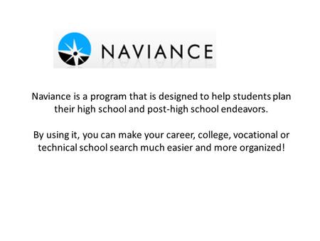 Naviance is a program that is designed to help students plan their high school and post-high school endeavors. By using it, you can make your career, college,