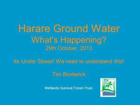 Harare Ground Water What’s Happening? 29th October, 2013 Its Under Stress! We need to understand this! Tim Broderick Wetlands Survival Forum Trust.
