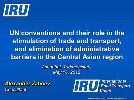 © International Road Transport Union (IRU) 2012 UN conventions and their role in the stimulation of trade and transport, and elimination of administrative.