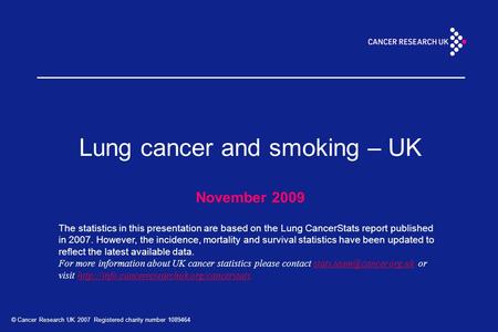 © Cancer Research UK 2007 Registered charity number 1089464 Lung cancer and smoking – UK November 2009 The statistics in this presentation are based on.
