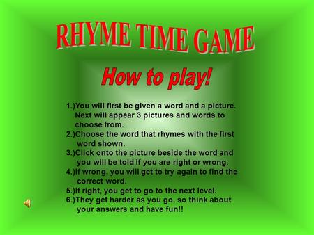 1.)You will first be given a word and a picture. Next will appear 3 pictures and words to choose from. 2.)Choose the word that rhymes with the first word.