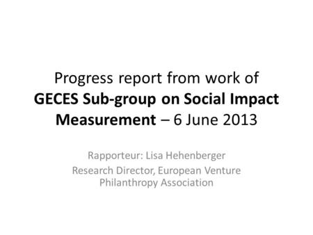 Progress report from work of GECES Sub-group on Social Impact Measurement – 6 June 2013 Rapporteur: Lisa Hehenberger Research Director, European Venture.