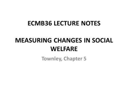 ECMB36 LECTURE NOTES MEASURING CHANGES IN SOCIAL WELFARE Townley, Chapter 5.