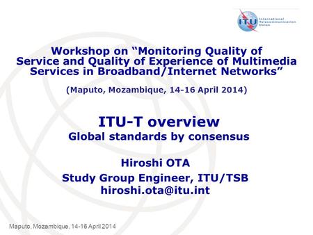 International Telecommunication Union Maputo, Mozambique, 14-16 April 2014 ITU-T overview Global standards by consensus Hiroshi OTA Study Group Engineer,