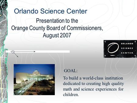 Orlando Science Center Presentation to the Orange County Board of Commissioners, August 2007 To build a world-class institution dedicated to creating high.