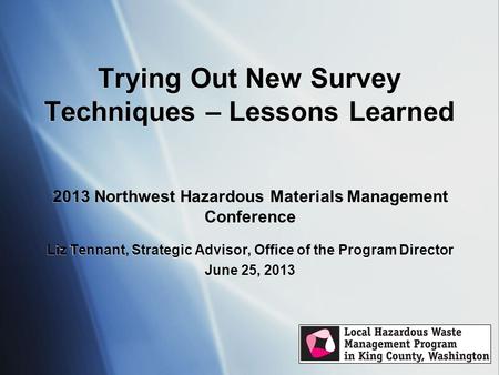 Trying Out New Survey Techniques – Lessons Learned 2013 Northwest Hazardous Materials Management Conference Liz Tennant, Strategic Advisor, Office of the.