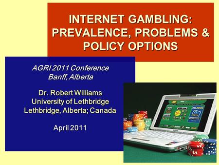 INTERNET GAMBLING: PREVALENCE, PROBLEMS & POLICY OPTIONS AGRI 2011 Conference Banff, Alberta Dr. Robert Williams University of Lethbridge Lethbridge, Alberta;