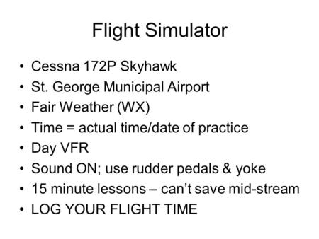 Flight Simulator Cessna 172P Skyhawk St. George Municipal Airport Fair Weather (WX) Time = actual time/date of practice Day VFR Sound ON; use rudder pedals.