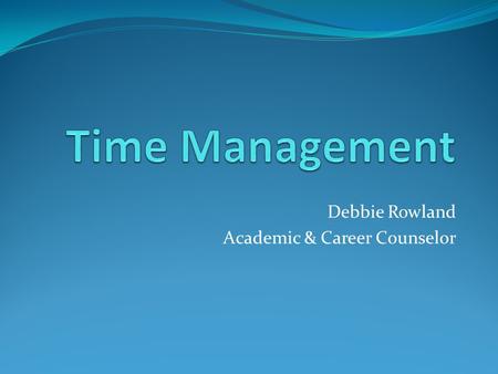 Debbie Rowland Academic & Career Counselor. How To Manage Your Time Develop a system to help you meet your goals Learn practical tips to use your time.