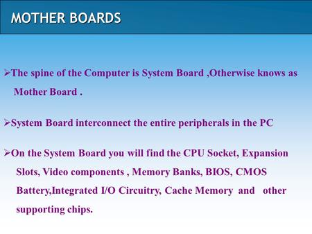 MOTHER BOARDS  The spine of the Computer is System Board,Otherwise knows as Mother Board.  System Board interconnect the entire peripherals in the PC.