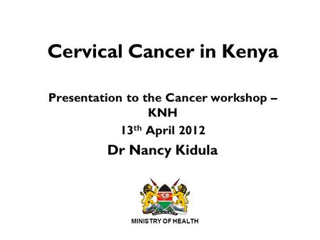 MINISTRY OF HEALTH Cervical Cancer in Kenya Presentation to the Cancer workshop – KNH 13 th April 2012 Dr Nancy Kidula.