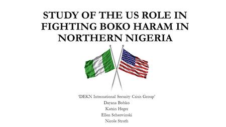STUDY OF THE US ROLE IN FIGHTING BOKO HARAM IN NORTHERN NIGERIA ‘DEKN International Security Crisis Group’ Dayana Bobko Katrin Heger Ellen Scherwinski.