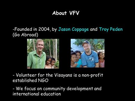 About VFV -Founded in 2004, by Jason Coppage and Troy Peden (Go Abroad) - Volunteer for the Visayans is a non-profit established NGO - We focus on community.