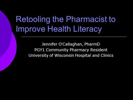 Retooling the Pharmacist to Improve Health Literacy Jennifer O ’ Callaghan, PharmD PGY1 Community Pharmacy Resident University of Wisconsin Hospital and.