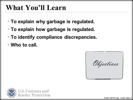 FOR OFFICIAL USE ONLY What You’ll Learn  To explain why garbage is regulated.  To explain how garbage is regulated.  To identify compliance discrepancies.