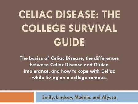 CELIAC DISEASE: THE COLLEGE SURVIVAL GUIDE Emily, Lindsay, Maddie, and Alyssa The basics of Celiac Disease, the differences between Celiac Disease and.