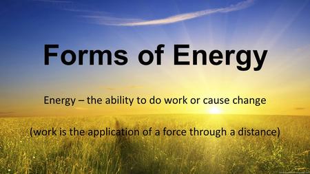 Forms of Energy Energy – the ability to do work or cause change (work is the application of a force through a distance)