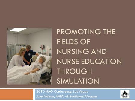 PROMOTING THE FIELDS OF NURSING AND NURSE EDUCATION THROUGH SIMULATION 2010 NAO Conference, Las Vegas Amy Nelson, AHEC of Southwest Oregon.