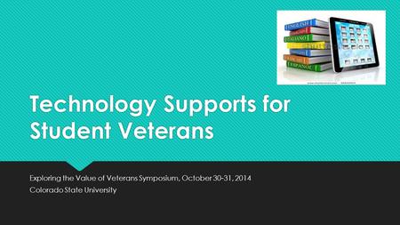 Technology Supports for Student Veterans Exploring the Value of Veterans Symposium, October 30-31, 2014 Colorado State University Exploring the Value of.