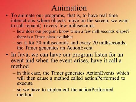 Animation To animate our programs, that is, to have real time interactions where objects move on the screen, we want to call repaint( ) every few milliseconds.