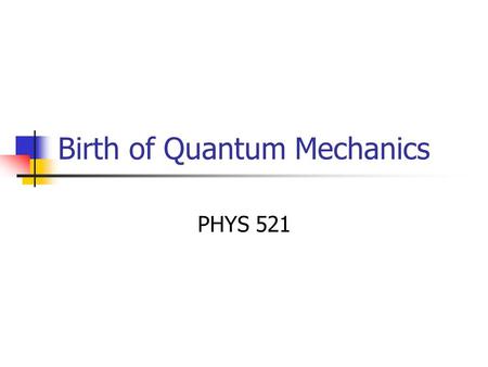 Birth of Quantum Mechanics PHYS 521. Necessity of QM “There is nothing new to be discovered in physics now. All that remains is more and more precise.