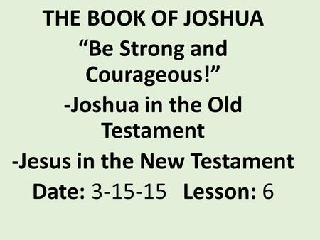 THE BOOK OF JOSHUA “Be Strong and Courageous!” -Joshua in the Old Testament -Jesus in the New Testament Date: 3-15-15 Lesson: 6.