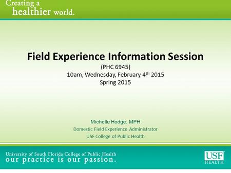 Field Experience Information Session (PHC 6945) 10am, Wednesday, February 4 th 2015 Spring 2015 Michelle Hodge, MPH Domestic Field Experience Administrator.