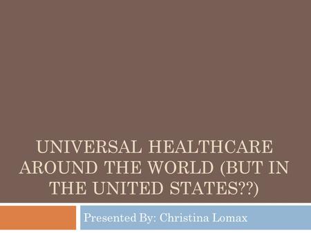 UNIVERSAL HEALTHCARE AROUND THE WORLD (BUT IN THE UNITED STATES??) Presented By: Christina Lomax.