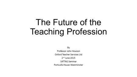 The Future of the Teaching Profession By Professor John Howson Oxford Teacher Services Ltd 2 nd June 2015 SATTAG Seminar Portcullis House Westminster.