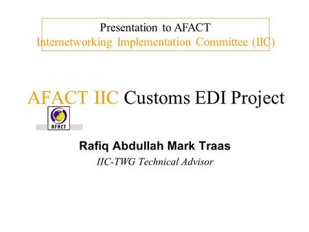 AFACT IIC Customs EDI Project Rafiq Abdullah Mark Traas IIC-TWG Technical Advisor Presentation to AFACT Internetworking Implementation Committee (IIC)